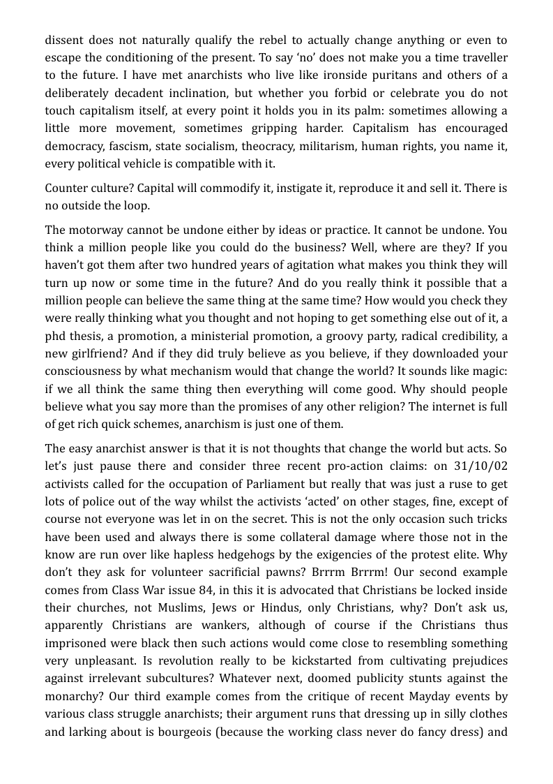 dissent does not naturally qualify the rebel to actually change anything or even to escape the conditioning of the present. To say ‘no’ does not make you a time traveller to the future. I have met anarchists who live like ironside puritans and others of a deliberately decadent inclination, but whether you forbid or celebrate you do not touch capitalism itself, at every point it holds you in its palm: sometimes allowing a little more movement, sometimes gripping harder. Capitalism has encouraged democracy, fascism, state socialism, theocracy, militarism, human rights, you name it, every political vehicle is compatible with it.  Counter culture? Capital will commodify it, instigate it, reproduce it and sell it. There is no outside the loop.  The motorway cannot be undone either by ideas or practice. It cannot be undone. You think a million people like you could do the business? Well, where are they? If you haven’t got them after two hundred years of agitation what makes you think they will turn up now or some time in the future? And do you really think it possible that a million people can believe the same thing at the same time? How would you check they were really thinking what you thought and not hoping to get something else out of it, a phd thesis, a promotion, a ministerial promotion, a groovy party, radical credibility, a new girlfriend? And if they did truly believe as you believe, if they downloaded your consciousness by what mechanism would that change the world? It sounds like magic: if we all think the same thing then everything will come good. Why should people believe what you say more than the promises of any other religion? The internet is full of get rich quick schemes, anarchism is just one of them.  The easy anarchist answer is that it is not thoughts that change the world but acts. So let’s just pause there and consider three recent pro-action claims: on 31/10/02 activists called for the occupation of Parliament but really that was just a ruse to get lots of police out of the way whilst the activists ‘acted’ on other stages, fine, except of course not everyone was let in on the secret. This is not the only occasion such tricks have been used and always there is some collateral damage where those not in the know are run over like hapless hedgehogs by the exigencies of the protest elite. Why don’t they ask for volunteer sacrificial pawns? Brrrm Brrrm! Our second example comes from Class War issue 84, in this it is advocated that Christians be locked inside their churches, not Muslims, Jews or Hindus, only Christians, why? Don’t ask us, apparently Christians are wankers, although of course if the Christians thus imprisoned were black then such actions would come close to resembling something very unpleasant. Is revolution really to be kickstarted from cultivating prejudices against irrelevant subcultures? Whatever next, doomed publicity stunts against the monarchy? Our third example comes from the critique of recent Mayday events by various class struggle anarchists; their argument runs that dressing up in silly clothes and larking about is bourgeois (because the working class never do fancy dress) and 